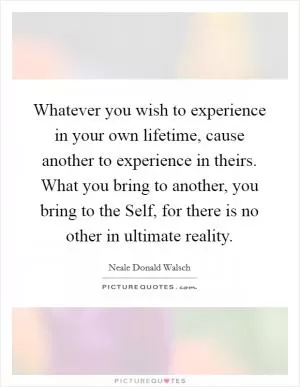 Whatever you wish to experience in your own lifetime, cause another to experience in theirs. What you bring to another, you bring to the Self, for there is no other in ultimate reality Picture Quote #1