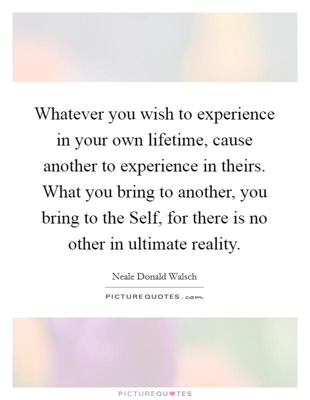 Whatever you wish to experience in your own lifetime, cause another to experience in theirs. What you bring to another, you bring to the Self, for there is no other in ultimate reality Picture Quote #1