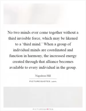 No two minds ever come together without a third invisible force, which may be likened to a ‘third mind.’ When a group of individual minds are coordinated and function in harmony, the increased energy created through that alliance becomes available to every individual in the group Picture Quote #1