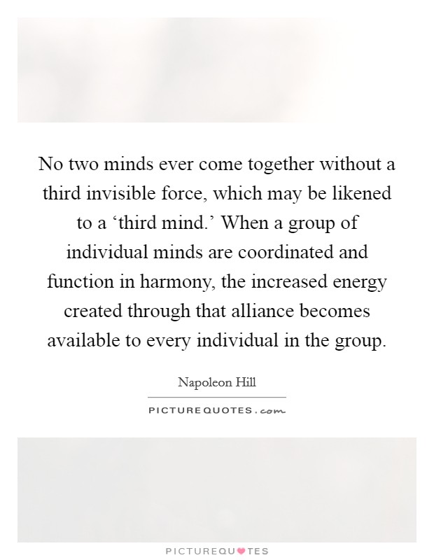 No two minds ever come together without a third invisible force, which may be likened to a ‘third mind.' When a group of individual minds are coordinated and function in harmony, the increased energy created through that alliance becomes available to every individual in the group Picture Quote #1
