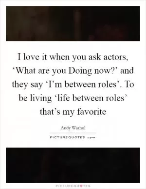 I love it when you ask actors, ‘What are you Doing now?’ and they say ‘I’m between roles’. To be living ‘life between roles’ that’s my favorite Picture Quote #1