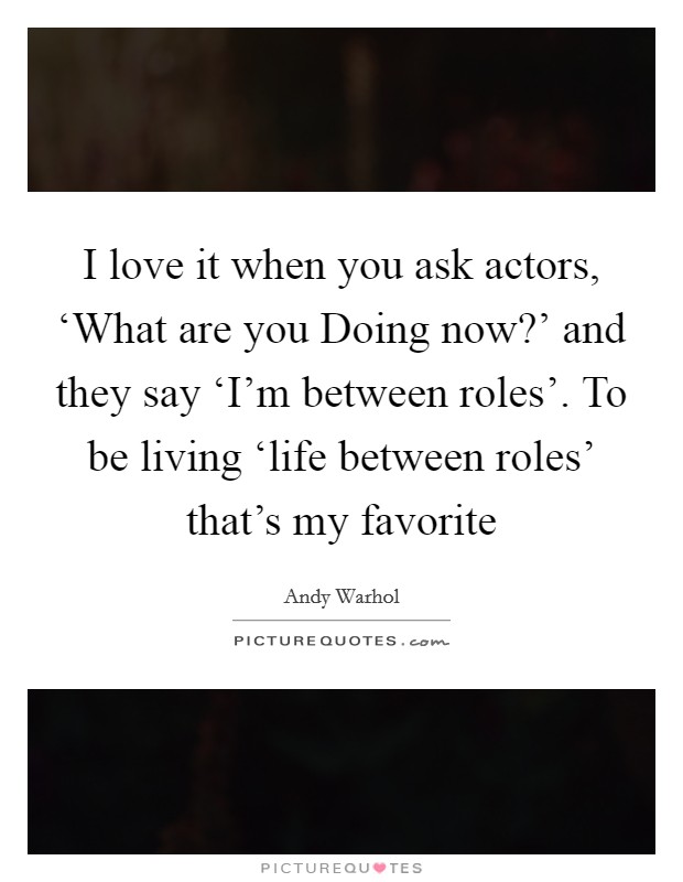 I love it when you ask actors, ‘What are you Doing now?' and they say ‘I'm between roles'. To be living ‘life between roles' that's my favorite Picture Quote #1