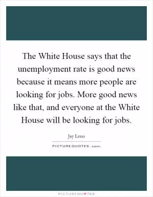 The White House says that the unemployment rate is good news because it means more people are looking for jobs. More good news like that, and everyone at the White House will be looking for jobs Picture Quote #1