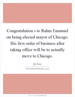 Congratulation s to Rahm Emanuel on being elected mayor of Chicago. His first order of business after taking office will be to actually move to Chicago Picture Quote #1