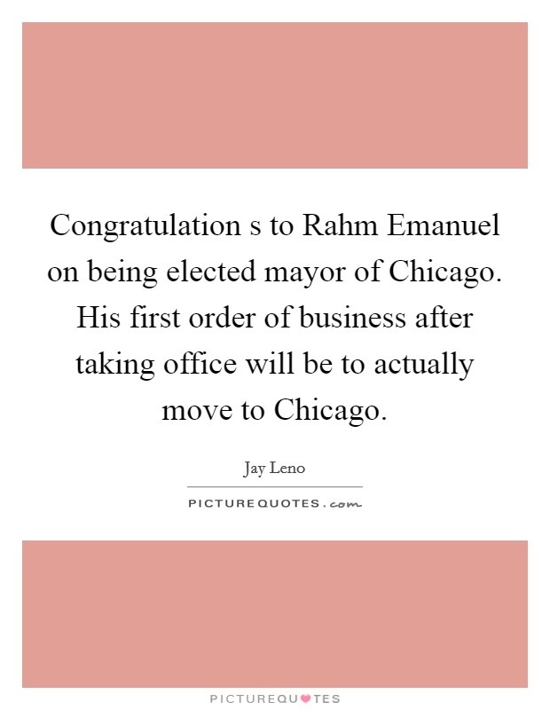Congratulation s to Rahm Emanuel on being elected mayor of Chicago. His first order of business after taking office will be to actually move to Chicago Picture Quote #1