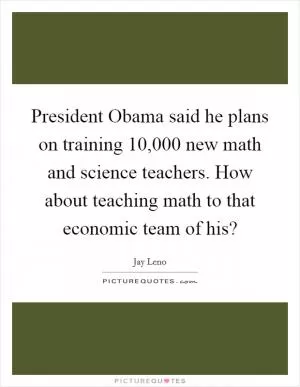 President Obama said he plans on training 10,000 new math and science teachers. How about teaching math to that economic team of his? Picture Quote #1
