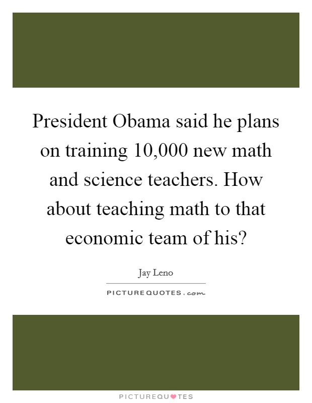 President Obama said he plans on training 10,000 new math and science teachers. How about teaching math to that economic team of his? Picture Quote #1