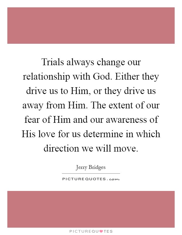 Trials always change our relationship with God. Either they drive us to Him, or they drive us away from Him. The extent of our fear of Him and our awareness of His love for us determine in which direction we will move Picture Quote #1
