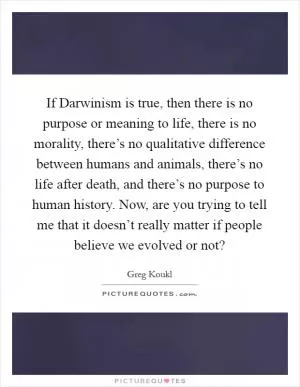 If Darwinism is true, then there is no purpose or meaning to life, there is no morality, there’s no qualitative difference between humans and animals, there’s no life after death, and there’s no purpose to human history. Now, are you trying to tell me that it doesn’t really matter if people believe we evolved or not? Picture Quote #1