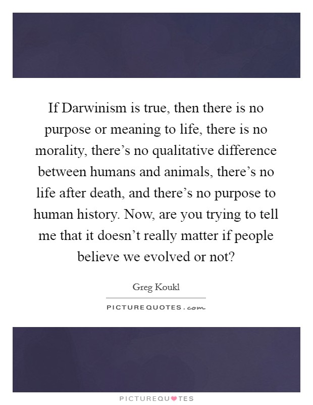 If Darwinism is true, then there is no purpose or meaning to life, there is no morality, there's no qualitative difference between humans and animals, there's no life after death, and there's no purpose to human history. Now, are you trying to tell me that it doesn't really matter if people believe we evolved or not? Picture Quote #1
