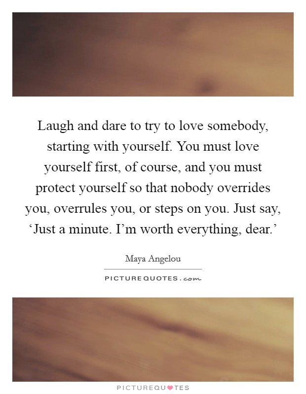 Laugh and dare to try to love somebody, starting with yourself. You must love yourself first, of course, and you must protect yourself so that nobody overrides you, overrules you, or steps on you. Just say, ‘Just a minute. I'm worth everything, dear.' Picture Quote #1