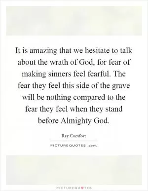 It is amazing that we hesitate to talk about the wrath of God, for fear of making sinners feel fearful. The fear they feel this side of the grave will be nothing compared to the fear they feel when they stand before Almighty God Picture Quote #1