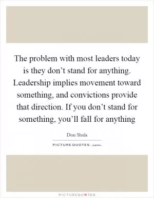 The problem with most leaders today is they don’t stand for anything. Leadership implies movement toward something, and convictions provide that direction. If you don’t stand for something, you’ll fall for anything Picture Quote #1