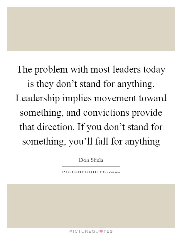 The problem with most leaders today is they don't stand for anything. Leadership implies movement toward something, and convictions provide that direction. If you don't stand for something, you'll fall for anything Picture Quote #1