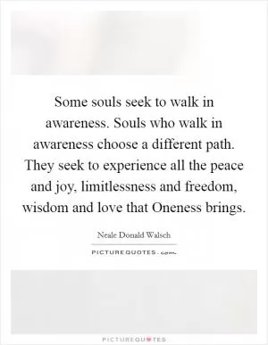 Some souls seek to walk in awareness. Souls who walk in awareness choose a different path. They seek to experience all the peace and joy, limitlessness and freedom, wisdom and love that Oneness brings Picture Quote #1