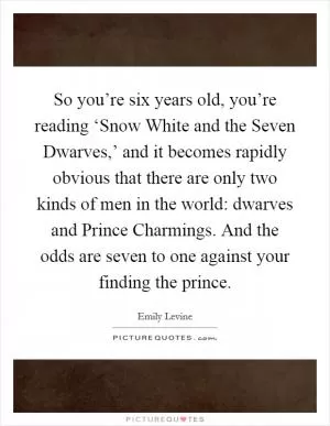 So you’re six years old, you’re reading ‘Snow White and the Seven Dwarves,’ and it becomes rapidly obvious that there are only two kinds of men in the world: dwarves and Prince Charmings. And the odds are seven to one against your finding the prince Picture Quote #1