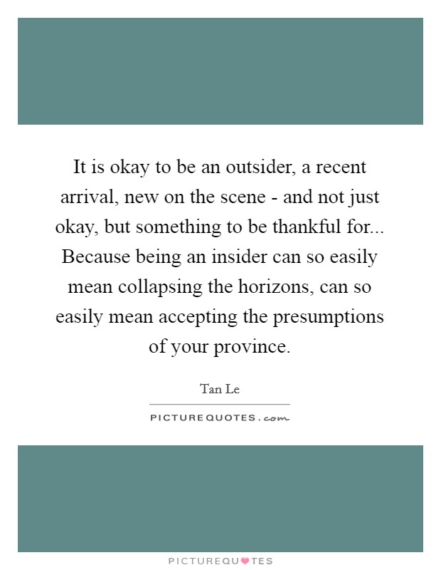 It is okay to be an outsider, a recent arrival, new on the scene - and not just okay, but something to be thankful for... Because being an insider can so easily mean collapsing the horizons, can so easily mean accepting the presumptions of your province Picture Quote #1
