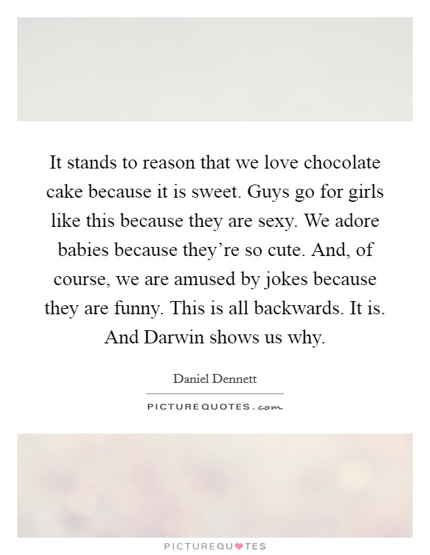 It stands to reason that we love chocolate cake because it is sweet. Guys go for girls like this because they are sexy. We adore babies because they're so cute. And, of course, we are amused by jokes because they are funny. This is all backwards. It is. And Darwin shows us why Picture Quote #1