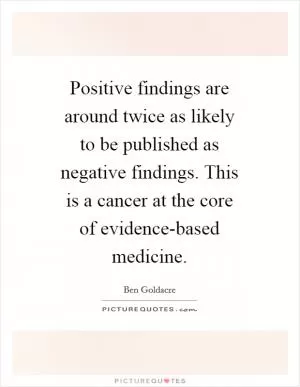 Positive findings are around twice as likely to be published as negative findings. This is a cancer at the core of evidence-based medicine Picture Quote #1