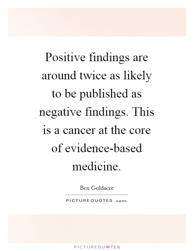 Positive findings are around twice as likely to be published as negative findings. This is a cancer at the core of evidence-based medicine Picture Quote #1