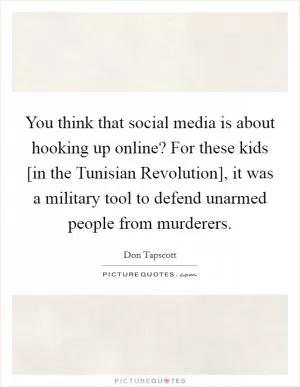 You think that social media is about hooking up online? For these kids [in the Tunisian Revolution], it was a military tool to defend unarmed people from murderers Picture Quote #1