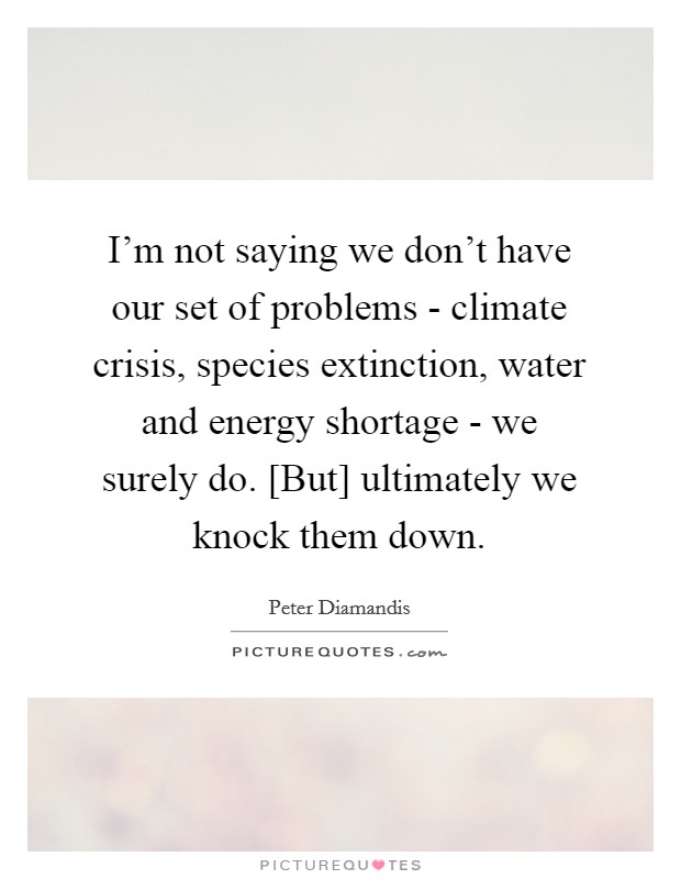 I'm not saying we don't have our set of problems - climate crisis, species extinction, water and energy shortage - we surely do. [But] ultimately we knock them down Picture Quote #1