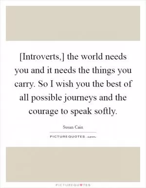 [Introverts,] the world needs you and it needs the things you carry. So I wish you the best of all possible journeys and the courage to speak softly Picture Quote #1