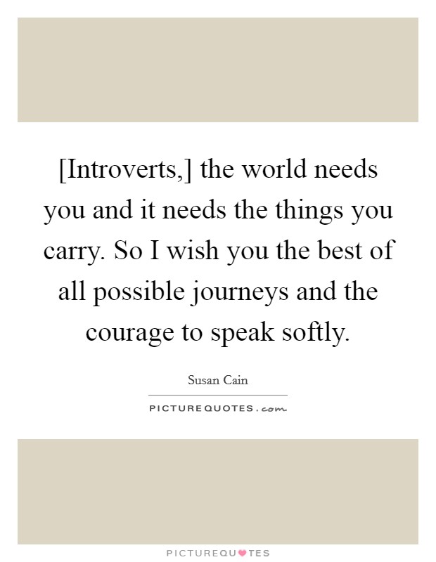 [Introverts,] the world needs you and it needs the things you carry. So I wish you the best of all possible journeys and the courage to speak softly Picture Quote #1
