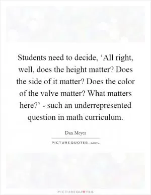 Students need to decide, ‘All right, well, does the height matter? Does the side of it matter? Does the color of the valve matter? What matters here?’ - such an underrepresented question in math curriculum Picture Quote #1