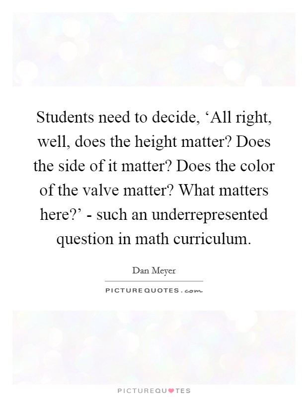 Students need to decide, ‘All right, well, does the height matter? Does the side of it matter? Does the color of the valve matter? What matters here?' - such an underrepresented question in math curriculum Picture Quote #1
