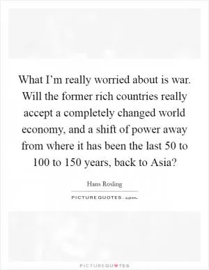 What I’m really worried about is war. Will the former rich countries really accept a completely changed world economy, and a shift of power away from where it has been the last 50 to 100 to 150 years, back to Asia? Picture Quote #1