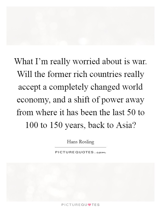 What I'm really worried about is war. Will the former rich countries really accept a completely changed world economy, and a shift of power away from where it has been the last 50 to 100 to 150 years, back to Asia? Picture Quote #1