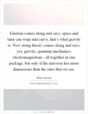 Einstein comes along and says, space and time can warp and curve, that’s what gravity is. Now string theory comes along and says, yes, gravity, quantum mechanics, electromagnetism - all together in one package, but only if the universe has more dimensions than the ones that we see Picture Quote #1