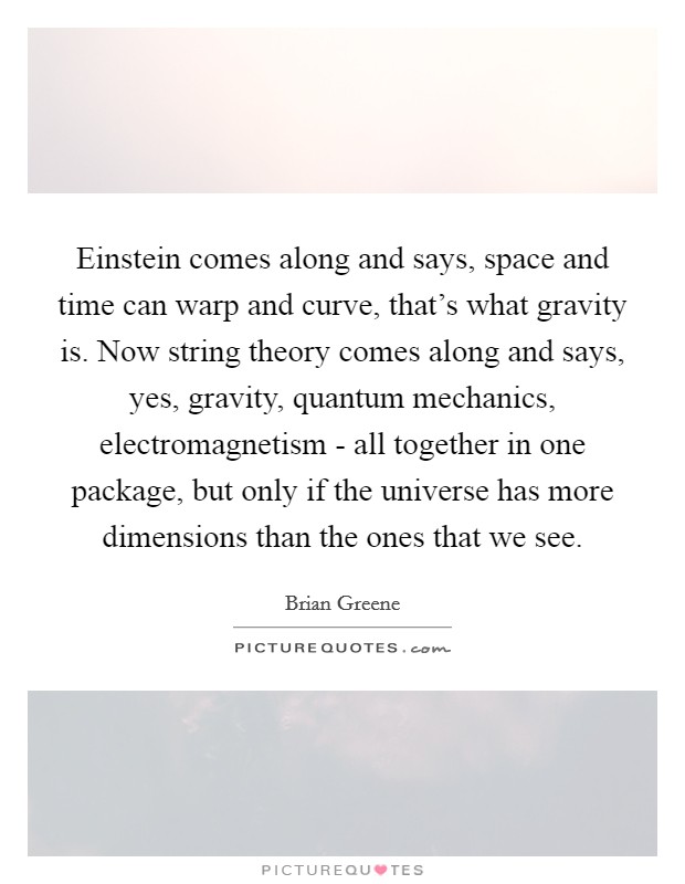 Einstein comes along and says, space and time can warp and curve, that's what gravity is. Now string theory comes along and says, yes, gravity, quantum mechanics, electromagnetism - all together in one package, but only if the universe has more dimensions than the ones that we see Picture Quote #1