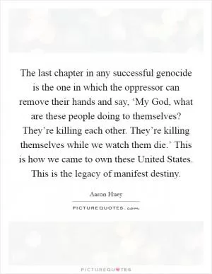 The last chapter in any successful genocide is the one in which the oppressor can remove their hands and say, ‘My God, what are these people doing to themselves? They’re killing each other. They’re killing themselves while we watch them die.’ This is how we came to own these United States. This is the legacy of manifest destiny Picture Quote #1