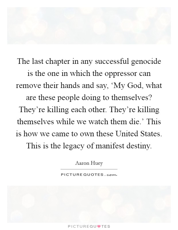 The last chapter in any successful genocide is the one in which the oppressor can remove their hands and say, ‘My God, what are these people doing to themselves? They're killing each other. They're killing themselves while we watch them die.' This is how we came to own these United States. This is the legacy of manifest destiny Picture Quote #1