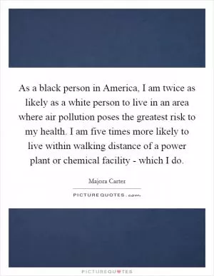 As a black person in America, I am twice as likely as a white person to live in an area where air pollution poses the greatest risk to my health. I am five times more likely to live within walking distance of a power plant or chemical facility - which I do Picture Quote #1