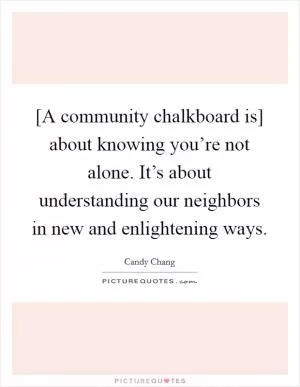 [A community chalkboard is] about knowing you’re not alone. It’s about understanding our neighbors in new and enlightening ways Picture Quote #1