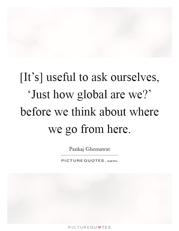 [It's] useful to ask ourselves, ‘Just how global are we?' before we think about where we go from here Picture Quote #1