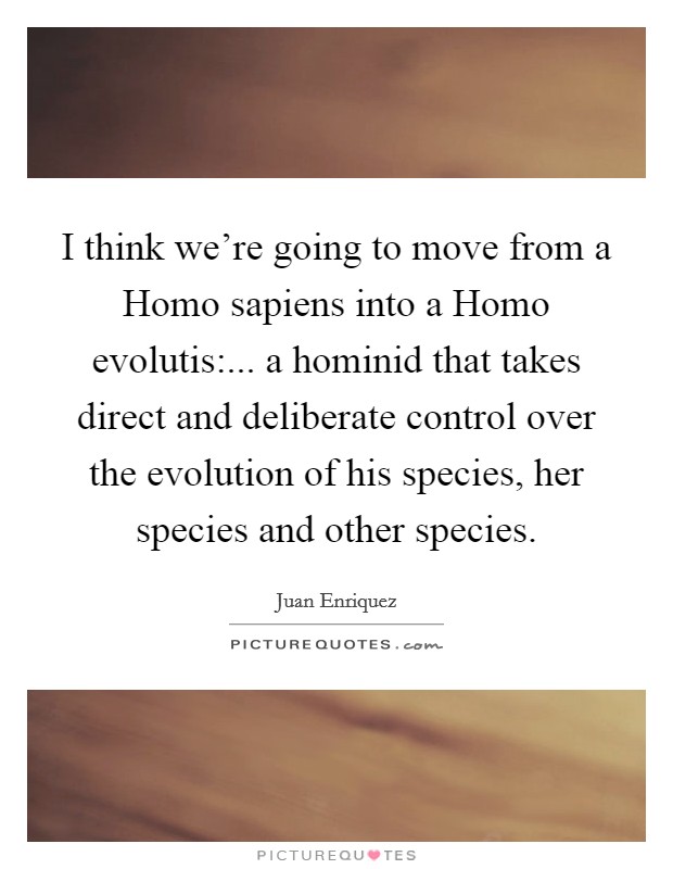 I think we're going to move from a Homo sapiens into a Homo evolutis:... a hominid that takes direct and deliberate control over the evolution of his species, her species and other species Picture Quote #1