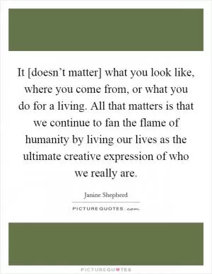 It [doesn’t matter] what you look like, where you come from, or what you do for a living. All that matters is that we continue to fan the flame of humanity by living our lives as the ultimate creative expression of who we really are Picture Quote #1