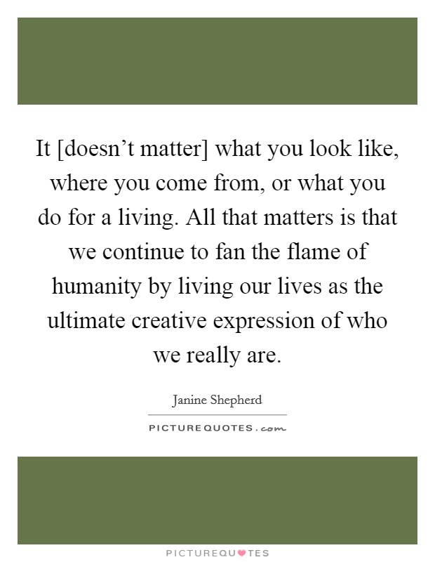 It [doesn't matter] what you look like, where you come from, or what you do for a living. All that matters is that we continue to fan the flame of humanity by living our lives as the ultimate creative expression of who we really are Picture Quote #1