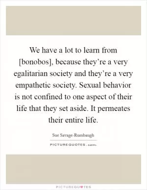 We have a lot to learn from [bonobos], because they’re a very egalitarian society and they’re a very empathetic society. Sexual behavior is not confined to one aspect of their life that they set aside. It permeates their entire life Picture Quote #1