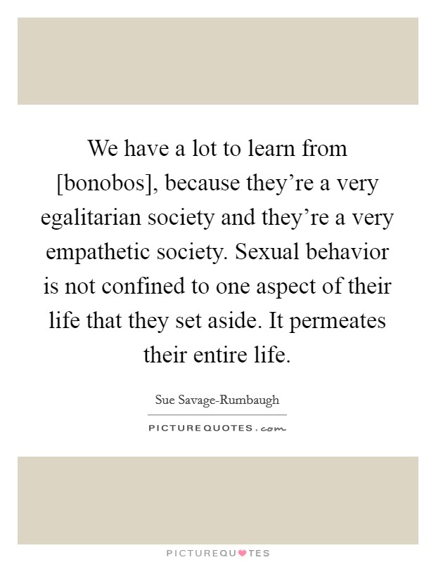 We have a lot to learn from [bonobos], because they're a very egalitarian society and they're a very empathetic society. Sexual behavior is not confined to one aspect of their life that they set aside. It permeates their entire life Picture Quote #1