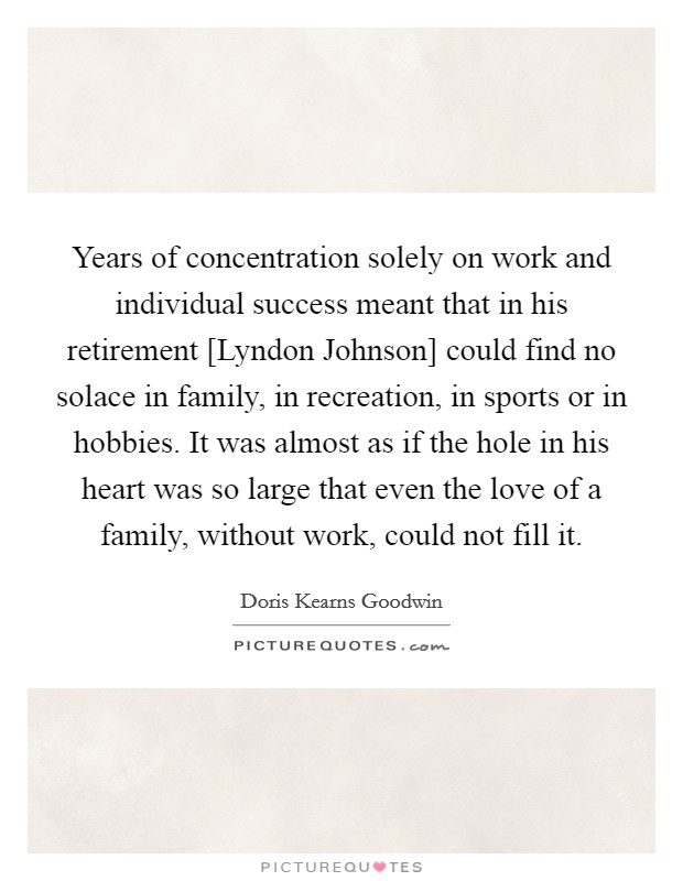 Years of concentration solely on work and individual success meant that in his retirement [Lyndon Johnson] could find no solace in family, in recreation, in sports or in hobbies. It was almost as if the hole in his heart was so large that even the love of a family, without work, could not fill it Picture Quote #1