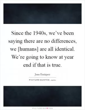 Since the 1940s, we’ve been saying there are no differences, we [humans] are all identical. We’re going to know at year end if that is true Picture Quote #1