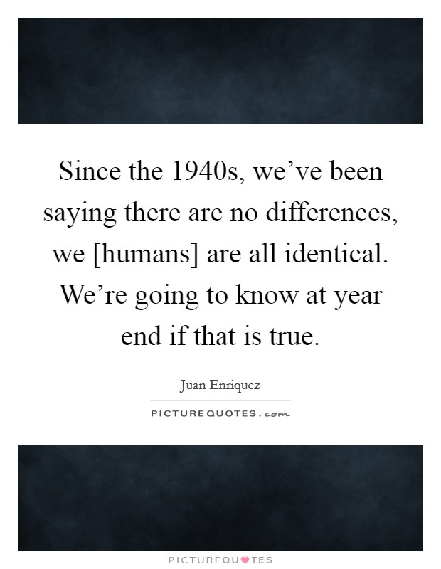 Since the 1940s, we've been saying there are no differences, we [humans] are all identical. We're going to know at year end if that is true Picture Quote #1