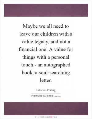 Maybe we all need to leave our children with a value legacy, and not a financial one. A value for things with a personal touch - an autographed book, a soul-searching letter Picture Quote #1