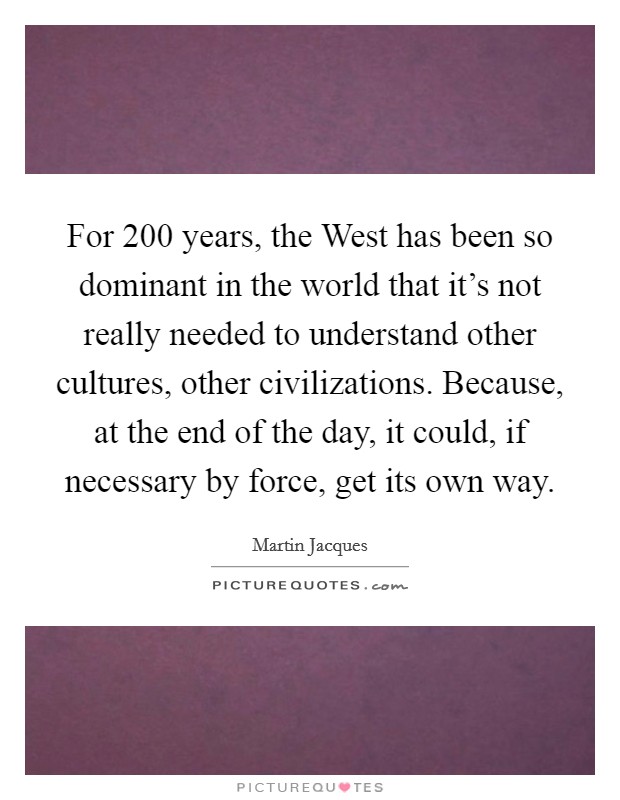 For 200 years, the West has been so dominant in the world that it’s not really needed to understand other cultures, other civilizations. Because, at the end of the day, it could, if necessary by force, get its own way Picture Quote #1