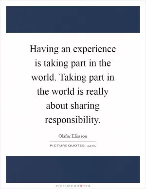 Having an experience is taking part in the world. Taking part in the world is really about sharing responsibility Picture Quote #1